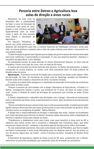 Parceria entre Detran e Agricultura leva
aulas de direção a áreas rurais
Moradores da área rural de
Planaltina têm a possibilidade
de fazer o curso de formação de
condutores mais perto de casa,
graças a uma iniciativa pensada
especialmente para as áreas
rurais a partir de uma parceria
entre Detran e Secretaria de
Agricultura.
Em Taquara, Planaltina, 34
alunos que antes precisavam se
deslocar até Sobradinho para tirar a Carteira Nacional de Habilitação concluem, ainda este
mês, as provas teóricas e passam para a fase de aulas práticas para retirar o documento em
sua própria cidade.
“É determinação do governadorAgnelo que os órgãos de governo atuem de maneira articulada
para levar melhorias e oportunidades à população. É isso que estamos fazendo”, destacou o
secretário de Agricultura, Lúcio Valadão.
Os estudantes tiveram as aulas teóricas no Centro Educacional Taquara, na área rural de
Planaltina. Foram nove dias de curso, com um total de 45 horas.
A maioria da turma fará as provas teóricas esta semana, no Detran de Sobradinho, e depois
começarão os cursos práticos, no núcleo rural. Eles precisarão fazer 20 aulas práticas de
direção antes da prova.
Aprovação - A primeira turma de formação para condutores em áreas rurais obteve 100%
de aprovação. Ao todo, 35 moradores do núcleo rural de Tabatinga, também em Planaltina,
fizeram aulas entre outubro e dezembro de 2012, na escola Várzeas.
O sucesso do projeto piloto assegurou a viabilidade da expansão da formação de condutores
para todas as áreas rurais.
“Graças à parceria da comunidade com a Seagri (Secretaria de Agricultura), a Emater e o
Detran, conseguimos realizar o sonho, que tínhamos há 17 anos, de trazer as aulas à área
rural”, contou a diretora do centro de formação de condutores que ministra as aulas, Ercília
Teixeira.
O Detran estabelecerá o calendário das atividades com a Seagri, informará as autoescolas
sobre a demanda nas áreas rurais, supervisionará os cursos, além de aplicar as provas teóricas
e práticas.
“Temos consciência de que o governo tem que ir onde as pessoas estão. O próprio governador
Agnelo sempre afirma que tem que haver governo para os que mais precisam de governo. Essa
iniciativa coroa um programa de gestão”, definiu Bezerra.
A Seagri terá a responsabilidade de divulgar a realização das aulas, mapear as localidades
com maior demanda para informar ao Detran, fomentar ações educativas sobre a legislação de
trânsito e viabilizar locais para realizar as aulas.
“Trabalhamos e batalhamos muito para trazer mais esse benefício à área rural do DF e
sabemos que vamos contar com o empenho e dedicação dos moradores daqui, que tanto
precisavam desse serviço”, ressaltou o secretário-adjunto de Agricultura, Nilton Guimarães.
“É uma necessidade que temos. Dou aula numa escola rural de Planaltina, que fica na região
da Pedra Fundamental, e sinto muita dificuldade para me deslocar para lá. Vou de ônibus ou
vou de carona. Agora isso vai mudar”, contou Francisca da Silva, moradora do Núcleo Rural
Taquara.
A Secretaria de Agricultura mapeia as áreas rurais do DF para, juntamente com o Detran,
determinar as próximas localidades que receberão aulas de formação de condutores.
 