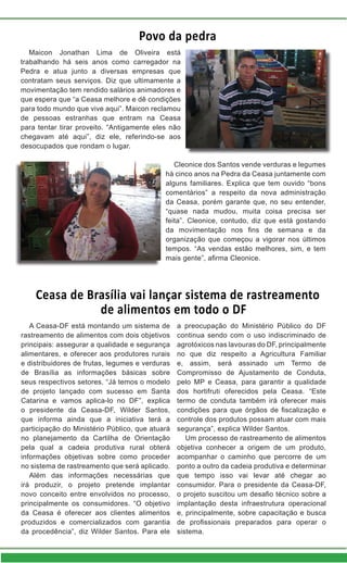 Povo da pedra
Ceasa de Brasília vai lançar sistema de rastreamento
de alimentos em todo o DF
Maicon Jonathan Lima de Oliveira está
trabalhando há seis anos como carregador na
Pedra e atua junto a diversas empresas que
contratam seus serviços. Diz que ultimamente a
movimentação tem rendido salários animadores e
que espera que “a Ceasa melhore e dê condições
para todo mundo que vive aqui”. Maicon reclamou
de pessoas estranhas que entram na Ceasa
para tentar tirar proveito. “Antigamente eles não
chegavam até aqui”, diz ele, referindo-se aos
desocupados que rondam o lugar.
A Ceasa-DF está montando um sistema de
rastreamento de alimentos com dois objetivos
principais: assegurar a qualidade e segurança
alimentares, e oferecer aos produtores rurais
e distribuidores de frutas, legumes e verduras
de Brasília as informações básicas sobre
seus respectivos setores. “Já temos o modelo
de projeto lançado com sucesso em Santa
Catarina e vamos aplica-lo no DF”, explica
o presidente da Ceasa-DF, Wilder Santos,
que informa ainda que a iniciativa terá a
participação do Ministério Público, que atuará
no planejamento da Cartilha de Orientação
pela qual a cadeia produtiva rural obterá
informações objetivas sobre como proceder
no sistema de rastreamento que será aplicado.
Além das informações necessárias que
irá produzir, o projeto pretende implantar
novo conceito entre envolvidos no processo,
principalmente os consumidores. “O objetivo
da Ceasa é oferecer aos clientes alimentos
produzidos e comercializados com garantia
da procedência”, diz Wilder Santos. Para ele
Cleonice dos Santos vende verduras e legumes
há cinco anos na Pedra da Ceasa juntamente com
alguns familiares. Explica que tem ouvido “bons
comentários” a respeito da nova administração
da Ceasa, porém garante que, no seu entender,
“quase nada mudou, muita coisa precisa ser
feita”. Cleonice, contudo, diz que está gostando
da movimentação nos fins de semana e da
organização que começou a vigorar nos últimos
tempos. “As vendas estão melhores, sim, e tem
mais gente”, afirma Cleonice.
a preocupação do Ministério Público do DF
continua sendo com o uso indiscriminado de
agrotóxicos nas lavouras do DF, principalmente
no que diz respeito a Agricultura Familiar
e, assim, será assinado um Termo de
Compromisso de Ajustamento de Conduta,
pelo MP e Ceasa, para garantir a qualidade
dos hortifruti oferecidos pela Ceasa. “Este
termo de conduta também irá oferecer mais
condições para que órgãos de fiscalização e
controle dos produtos possam atuar com mais
segurança”, explica Wilder Santos.
Um processo de rastreamento de alimentos
objetiva conhecer a origem de um produto,
acompanhar o caminho que percorre de um
ponto a outro da cadeia produtiva e determinar
que tempo isso vai levar até chegar ao
consumidor. Para o presidente da Ceasa-DF,
o projeto suscitou um desafio técnico sobre a
implantação desta infraestrutura operacional
e, principalmente, sobre capacitação e busca
de profissionais preparados para operar o
sistema.
 