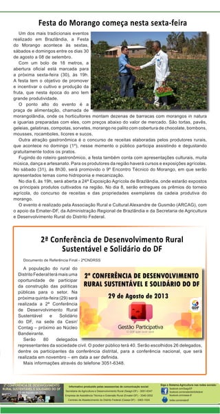 Informativo produzido pelas assessorias de comunicação social:
Secretaria de Agricultura e Desenvolvimento Rural (Seagri-DF) - 3051-6347
Empresa de Assistência Técnica e Extensão Rural (Emater-DF) - 3340-3002
Centrais de Abastecimento do Distrito Federal (Ceasa-DF) - 3363-1024
Siga o Sistema Agricultura nas redes sociais:
facebook.com/SeagriDF
facebook.com/ematerdistritofederal
facebook.com/ceasa-df
twitter.com/ematerdf
2ª Conferência de Desenvolvimento Rural
Sustentável e Solidário do DF
Festa do Morango começa nesta sexta-feira
Documento de Referência Final - 2ªCNDRSS
A população do rural do
Distrito Federal terá mais uma
oportunidade de participar
da construção das políticas
públicas para o setor. Na
próxima quinta-feira (29) será
realizada a 2ª Conferência
de Desenvolvimento Rural
Sustentável e Solidário
do DF, na sede da Cesir/
Contag – próximo ao Núcleo
Bandeirante.
Serão 80 delegados
representantes da sociedade civil. O poder público terá 40. Serão escolhidos 26 delegados,
dentre os participantes da conferência distrital, para a conferência nacional, que será
realizada em novembro – em data a ser definida.
Mais informações através do telefone 3051-6348.
Um dos mais tradicionais eventos
realizado em Brazlândia, a Festa
do Morango acontece às sextas,
sábados e domingos entre os dias 30
de agosto a 08 de setembro.
Com um bolo de 18 metros, a
abertura oficial está marcada para
a próxima sexta-feira (30), às 19h.
A festa tem o objetivo de promover
e incentivar o cultivo e produção da
fruta, que nesta época do ano tem
grande produtividade.
O ponto alto do evento é a
praça de alimentação, chamada de
morangolândia, onde os horticultores montam dezenas de barracas com morangos in natura
e iguarias preparadas com eles, com preços abaixo do valor de mercado. São tortas, pavês,
geleias, gelatinas, compotas, sorvetes, morango no palito com cobertura de chocolate, bombons,
mousses, rocamboles, licores e sucos.
Outra atração gastronômica é o concurso de receitas elaboradas pelos produtores rurais,
que acontece no domingo (1º), nesse momento o público participa assistindo e degustando
gratuitamente todos os pratos.
Fugindo do roteiro gastronômico, a festa também conta com apresentações culturais, muita
música, dança e artesanato. Para os produtores da região haverá cursos e exposições agrícolas.
No sábado (31), às 8h30, será promovido o 9º Encontro Técnico do Morango, em que serão
apresentados temas como hidroponia e mecanização.
No dia 6, às 19h, será aberta a 24ª Exposição Agrícola de Brazlândia, onde estarão expostos
os principais produtos cultivados na região. No dia 8, serão entregues os prêmios do torneio
agrícola, do concurso de receitas e das propriedades exemplares da cadeia produtiva do
morango.
O evento é realizado pela Associação Rural e Cultural Alexandre de Gusmão (ARCAG), com
o apoio da Emater-DF, da Administração Regional de Brazlândia e da Secretaria de Agricultura
e Desenvolvimento Rural do Distrito Federal.
 