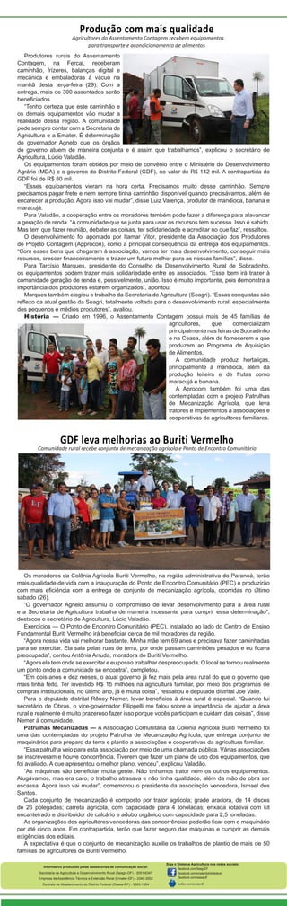 Produção com mais qualidade

Agricultores do Assentamento Contagem recebem equipamentos
para transporte e acondicionamento de alimentos
Produtores rurais do Assentamento
Contagem, na Fercal, receberam
caminhão, frízeres, balanças digital e
mecânica e embaladoras à vácuo na
manhã desta terça-feira (29). Com a
entrega, mais de 300 assentados serão
beneficiados.
“Tenho certeza que este caminhão e
os demais equipamentos vão mudar a
realidade dessa região. A comunidade
pode sempre contar com a Secretaria de
Agricultura e a Emater. É determinação
do governador Agnelo que os órgãos
de governo atuem de maneira conjunta e é assim que trabalhamos”, explicou o secretário de
Agricultura, Lúcio Valadão.
Os equipamentos foram obtidos por meio de convênio entre o Ministério do Desenvolvimento
Agrário (MDA) e o governo do Distrito Federal (GDF), no valor de R$ 142 mil. A contrapartida do
GDF foi de R$ 80 mil.
“Esses equipamentos vieram na hora certa. Precisamos muito desse caminhão. Sempre
precisamos pagar frete e nem sempre tinha caminhão disponível quando precisávamos, além de
encarecer a produção. Agora isso vai mudar”, disse Luiz Valença, produtor de mandioca, banana e
maracujá.
Para Valadão, a cooperação entre os moradores também pode fazer a diferença para alavancar
a geração de renda. “A comunidade que se junta para usar os recursos tem sucesso. Isso é sabido.
Mas tem que fazer reunião, debater as coisas, ter solidariedade e acreditar no que faz”, ressaltou.
O desenvolvimento foi apontado por Itamar Vitor, presidente da Associação dos Produtores
do Projeto Contagem (Approcon), como a principal consequência da entrega dos equipamentos.
“Com esses bens que chegaram à associação, vamos ter mais desenvolvimento, conseguir mais
recursos, crescer financeiramente e trazer um futuro melhor para as nossas famílias”, disse.
Para Tarcísio Marques, presidente do Conselho de Desenvolvimento Rural de Sobradinho,
os equipamentos podem trazer mais solidariedade entre os associados. “Esse bem irá trazer à
comunidade geração de renda e, possivelmente, união. Isso é muito importante, pois demonstra a
importância dos produtores estarem organizados”, apontou.
Marques também elogiou o trabalho da Secretaria de Agricultura (Seagri). “Essas conquistas são
reflexo da atual gestão da Seagri, totalmente voltada para o desenvolvimento rural, especialmente
dos pequenos e médios produtores”, avaliou.
História — Criado em 1996, o Assentamento Contagem possui mais de 45 famílias de
agricultores,
que
comercializam
principalmente nas feiras de Sobradinho
e na Ceasa, além de fornecerem o que
produzem ao Programa de Aquisição
de Alimentos.
A comunidade produz hortaliças,
principalmente a mandioca, além da
produção leiteira e de frutas como
maracujá e banana.
A Aprocom também foi uma das
contempladas com o projeto Patrulhas
de Mecanização Agrícola, que leva
tratores e implementos a associações e
cooperativas de agricultores familiares.

GDF leva melhorias ao Buriti Vermelho

Comunidade rural recebe conjunto de mecanização agrícola e Ponto de Encontro Comunitário

Os moradores da Colônia Agrícola Buriti Vermelho, na região administrativa do Paranoá, terão
mais qualidade de vida com a inauguração do Ponto de Encontro Comunitário (PEC) e produzirão
com mais eficiência com a entrega de conjunto de mecanização agrícola, ocorridas no último
sábado (26).
“O governador Agnelo assumiu o compromisso de levar desenvolvimento para a área rural
e a Secretaria de Agricultura trabalha de maneira incessante para cumprir essa determinação”,
destacou o secretário de Agricultura, Lúcio Valadão.
Exercícios — O Ponto de Encontro Comunitário (PEC), instalado ao lado do Centro de Ensino
Fundamental Buriti Vermelho irá beneficiar cerca de mil moradores da região.
“Agora nossa vida vai melhorar bastante. Minha mãe tem 69 anos e precisava fazer caminhadas
para se exercitar. Ela saia pelas ruas de terra, por onde passam caminhões pesados e eu ficava
preocupada”, contou Antônia Arruda, moradora do Buriti Vermelho.
“Agora ela tem onde se exercitar e eu posso trabalhar despreocupada. O local se tornou realmente
um ponto onde a comunidade se encontra”, completou.
“Em dois anos e dez meses, o atual governo já fez mais pela área rural do que o governo que
mais tinha feito. Ter investido R$ 15 milhões na agricultura familiar, por meio dos programas de
compras institucionais, no último ano, já é muita coisa”, ressaltou o deputado distrital Joe Valle.
Para o deputado distrital Rôney Nemer, levar benefícios à área rural é especial. “Quando fui
secretário de Obras, o vice-governador Filippelli me falou sobre a importância de ajudar a área
rural e realmente é muito prazeroso fazer isso porque vocês participam e cuidam das coisas”, disse
Nemer à comunidade.
Patrulhas Mecanizadas — A Associação Comunitária da Colônia Agrícola Buriti Vermelho foi
uma das contempladas do projeto Patrulha de Mecanização Agrícola, que entrega conjunto de
maquinários para preparo da terra e plantio a associações e cooperativas da agricultura familiar.
“Essa patrulha veio para esta associação por meio de uma chamada pública. Várias associações
se inscreveram e houve concorrência. Tiverem que fazer um plano de uso dos equipamentos, que
foi avaliado. A que apresentou o melhor plano, venceu”, explicou Valadão.
“As máquinas vão beneficiar muita gente. Não tínhamos trator nem os outros equipamentos.
Alugávamos, mas era caro, o trabalho atrasava e não tinha qualidade, além da mão de obra ser
escassa. Agora isso vai mudar”, comemorou o presidente da associação vencedora, Ismael dos
Santos.
Cada conjunto de mecanização é composto por trator agrícola; grade aradora, de 14 discos
de 26 polegadas; carreta agrícola, com capacidade para 4 toneladas; enxada rotativa com kit
encanteirado e distribuidor de calcário e adubo orgânico com capacidade para 2,5 toneladas.
As organizações dos agricultores vencedoras das concorrências poderão ficar com o maquinário
por até cinco anos. Em contrapartida, terão que fazer seguro das máquinas e cumprir as demais
exigências dos editais.
A expectativa é que o conjunto de mecanização auxilie os trabalhos de plantio de mais de 50
famílias de agricultores do Buriti Vermelho.
Informativo produzido pelas assessorias de comunicação social:
Secretaria de Agricultura e Desenvolvimento Rural (Seagri-DF) - 3051-6347
Empresa de Assistência Técnica e Extensão Rural (Emater-DF) - 3340-3002
Centrais de Abastecimento do Distrito Federal (Ceasa-DF) - 3363-1024

Siga o Sistema Agricultura nas redes sociais:
facebook.com/SeagriDF
facebook.com/ematerdistritofederal
facebook.com/ceasa-df
twitter.com/ematerdf

 