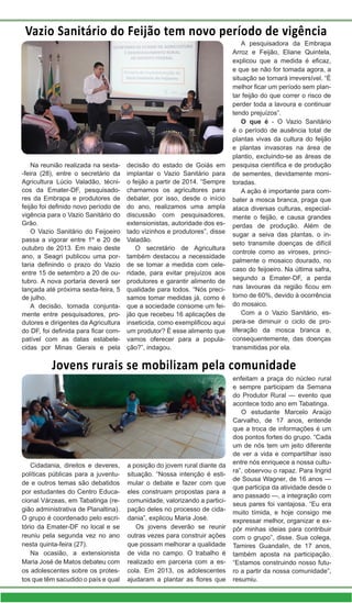 Vazio Sanitário do Feijão tem novo período de vigência
Na reunião realizada na sexta-
-feira (28), entre o secretário da
Agricultura Lúcio Valadão, técni-
cos da Emater-DF, pesquisado-
res da Embrapa e produtores de
feijão foi definido novo período de
vigência para o Vazio Sanitário do
Grão.
O Vazio Sanitário do Feijoeiro
passa a vigorar entre 1º e 20 de
outubro de 2013. Em maio deste
ano, a Seagri publicou uma por-
taria definindo o prazo do Vazio
entre 15 de setembro a 20 de ou-
tubro. A nova portaria deverá ser
lançada até próxima sexta-feira, 5
de julho.
A decisão, tomada conjunta-
mente entre pesquisadores, pro-
dutores e dirigentes da Agricultura
do DF, foi definida para ficar com-
patível com as datas estabele-
cidas por Minas Gerais e pela
A pesquisadora da Embrapa
Arroz e Feijão, Eliane Quintela,
explicou que a medida é eficaz,
e que se não for tomada agora, a
situação se tornará irreversível. “É
melhor ficar um período sem plan-
tar feijão do que correr o risco de
perder toda a lavoura e continuar
tendo prejuízos”.
O que é - O Vazio Sanitário
é o período de ausência total de
plantas vivas da cultura do feijão
e plantas invasoras na área de
plantio, excluindo-se as áreas de
pesquisa científica e de produção
de sementes, devidamente moni-
toradas.
A ação é importante para com-
bater a mosca branca, praga que
ataca diversas culturas, especial-
mente o feijão, e causa grandes
perdas de produção. Além de
sugar a seiva das plantas, o in-
seto transmite doenças de difícil
controle como as viroses, princi-
palmente o mosaico dourado, no
caso do feijoeiro. Na última safra,
segundo a Emater-DF, a perda
nas lavouras da região ficou em
torno de 60%, devido à ocorrência
do mosaico.
Com a o Vazio Sanitário, es-
pera-se diminuir o ciclo de pro-
liferação da mosca branca e,
consequentemente, das doenças
transmitidas por ela.
decisão do estado de Goiás em
implantar o Vazio Sanitário para
o feijão a partir de 2014. “Sempre
chamamos os agricultores para
debater, por isso, desde o início
do ano, realizamos uma ampla
discussão com pesquisadores,
extensionistas, autoridade dos es-
tado vizinhos e produtores”, disse
Valadão.
O secretário de Agricultura
também destacou a necessidade
de se tomar a medida com cele-
ridade, para evitar prejuízos aos
produtores e garantir alimento de
qualidade para todos. “Nós preci-
samos tomar medidas já, como é
que a sociedade consome um fei-
jão que recebeu 16 aplicações de
inseticida, como exemplificou aqui
um produtor? É esse alimento que
vamos oferecer para a popula-
ção?”, indagou.m
s
,
Jovens rurais se mobilizam pela comunidade
Cidadania, direitos e deveres,
políticas públicas para a juventu-
de e outros temas são debatidos
por estudantes do Centro Educa-
cional Várzeas, em Tabatinga (re-
gião administrativa de Planaltina).
O grupo é coordenado pelo escri-
tório da Emater-DF no local e se
reuniu pela segunda vez no ano
nesta quinta-feira (27).
Na ocasião, a extensionista
Maria José de Matos debateu com
os adolescentes sobre os protes-
tos que têm sacudido o país e qual
a posição do jovem rural diante da
situação. “Nossa intenção é esti-
mular o debate e fazer com que
eles construam propostas para a
comunidade, valorizando a partici-
pação deles no processo de cida-
dania”, explicou Maria José.
Os jovens deverão se reunir
outras vezes para construir ações
que possam melhorar a qualidade
de vida no campo. O trabalho é
realizado em parceria com a es-
cola. Em 2013, os adolescentes
ajudaram a plantar as flores que
enfeitam a praça do núcleo rural
e sempre participam da Semana
do Produtor Rural — evento que
acontece todo ano em Tabatinga.
O estudante Marcelo Araújo
Carvalho, de 17 anos, entende
que a troca de informações é um
dos pontos fortes do grupo. “Cada
um de nós tem um jeito diferente
de ver a vida e compartilhar isso
entre nós enriquece a nossa cultu-
ra”, observou o rapaz. Para Ingrid
de Sousa Wagner, de 16 anos —
que participa da atividade desde o
ano passado —, a integração com
seus pares foi vantajosa. “Eu era
muito tímida, e hoje consigo me
expressar melhor, organizar e ex-
pôr minhas ideias para contribuir
com o grupo”, disse. Sua colega,
Tamires Guandalin, de 17 anos,
também aposta na participação.
“Estamos construindo nosso futu-
ro a partir da nossa comunidade”,
resumiu.
 
