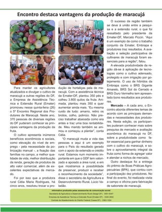 Para manter os agricultores
atualizados e divulgar o cultivo de
maracujá a outras regiões do DF,
a Empresa de Assistência Téc-
nica e Extensão Rural (Emater)
promoveu nessa quinta-feira (26)
o 5º Encontro Regional dos Pro-
dutores de Maracujá. Neste ano,
370 pessoas de diversas regiões
do DF puderam conhecer as prin-
cipais vantagens da produção da
fruta.
O cultivo apresenta inúmeros
benefícios econômicos e sociais,
como elevação do nível de em-
prego - pela necessidade da po-
linização manual -, a fixação das
famílias no campo, a melhor qua-
lidade de vida, melhor distribuição
da renda, geração de produtos de
alto valor comercial, além de ex-
celentes expectativas de merca-
do.
Foi por isso que a produtora
rural Célia Maria Rodrigues, há
cinco anos, resolveu trocar a pro-
Encontro destaca vantagens da produção de maracujá
dução de hortaliças pela de ma-
racujá. Com a assistência técnica
da Emater-DF, plantou 350 pés e
colheu 3.800 quilos da fruta. Ani-
mada, plantou mais 350 e quer
aumentar ainda mais. “Eu mesma
cuido de tudo: amarro, retiro os
brotos, colho, polinizo. Não pre-
ciso trabalhar abaixada como era
antes e traz uma boa rentabilida-
de. Meu marido também se ani-
mou e começou a plantar”, conta
Célia.
“O maracujá muda a vida das
pessoas e aqui é um exemplo
para o País do resultado gerado
com o apoio da extensão e crédito
rural. Estamos num momento im-
portante em que o GDF tem valori-
zado e apoiado a área rural, e em
que mostramos a possibilidade
de preservar, produzir e receber
o reconhecimento da sociedade”,
disse o secretário de Agricultura e
Desenvolvimento Rural, Lúcio Va-
ladão.
O sucesso da região também
se deve à união entre a pesqui-
sa e a extensão rural, o que foi
ressaltado pelo presidente da
Emater-DF, Marcelo Piccin. “Aqui
é um exemplo de como o trabalho
conjunto da Emater, Embrapa e
produtores traz resultados. A ava-
liação e seleção participativa de
cultivares de maracujá foram es-
senciais para a região”, falou.
A elevada produtividade da re-
gião dá-se à aplicação de tecno-
logias como o cultivo adensado,
protegido e com irrigação por go-
tejamento. O uso de híbridos da
Embrapa como o BRS Gigante
Amarelo, BRS Sol do Cerrado e
BRS Ouro Vermelho tem apresen-
tado bons resultados aos produto-
res.
Mercado – A cada ano, o En-
contro aborda diferentes temas de
acordo com as principais deman-
das e necessidades dos produto-
res. Nesta edição, os participan-
tes puderam conhecer mais sobre
pesquisa de mercado e avaliação
econômica do maracujá no DF,
sobre a produtividade como fa-
tor essencial para ganhar dinheiro
com o cultivo do maracujá, e so-
bre o aproveitamento integral da
fruta como forma de agregar valor
e atender a nichos de mercado.
Outro destaque foi a entrega
do prêmio de Boas Práticas Agro-
pecuárias (BPA), que contou com
a participação dez produtores. No
final do evento, foi realizada visita
a campo e oficina para fabricação
de sabonete de maracujá.
Informativo produzido pelas assessorias de comunicação social:
Secretaria de Agricultura e Desenvolvimento Rural (Seagri-DF) - 3051-6347
Empresa de Assistência Técnica e Extensão Rural (Emater-DF) - 3340-3002
Centrais de Abastecimento do Distrito Federal (Ceasa-DF) - 3363-1024
 