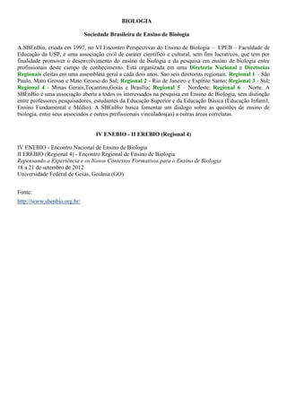 BIOLOGIA

                             Sociedade Brasileira de Ensino de Biologia

A SBEnBio, criada em 1997, no VI Encontro Perspectivas do Ensino de Biologia – EPEB – Faculdade de
Educação da USP, é uma associação civil de caráter científico e cultural, sem fins lucrativos, que tem por
finalidade promover o desenvolvimento do ensino de biologia e da pesquisa em ensino de biologia entre
profissionais deste campo de conhecimento. Está organizada em uma Diretoria Nacional e Diretorias
Regionais eleitas em uma assembléia geral a cada dois anos. Sao seis diretorias regionais: Regional 1 – São
Paulo, Mato Grosso e Mato Grosso do Sul; Regional 2 - Rio de Janeiro e Espírito Santo; Regional 3 - Sul;
Regional 4 - Minas Gerais,Tocantins,Goiás e Brasília; Regional 5 – Nordeste; Regional 6 – Norte. A
SBEnBio é uma associação aberta a todos os interessados na pesquisa em Ensino de Biologia, sem distinção
entre professores pesquisadores, estudantes da Educação Superior e da Educação Básica (Educação Infantil,
Ensino Fundamental e Médio). A SBEnBio busca fomentar um dialogo sobre as questões de ensino de
biologia, entre seus associados e outros profissionais vinculados(as) a outras áreas correlatas.


                                 IV ENEBIO - II EREBIO (Regional 4)

IV ENEBIO - Encontro Nacional de Ensino de Biologia
II EREBIO (Regional 4) - Encontro Regional de Ensino de Biologia
Repensando a Experiência e os Novos Contextos Formativos para o Ensino de Biologia
18 a 21 de setembro de 2012
Universidade Federal de Goiás, Goiânia (GO)


Fonte:
http://www.sbenbio.org.br/
 
