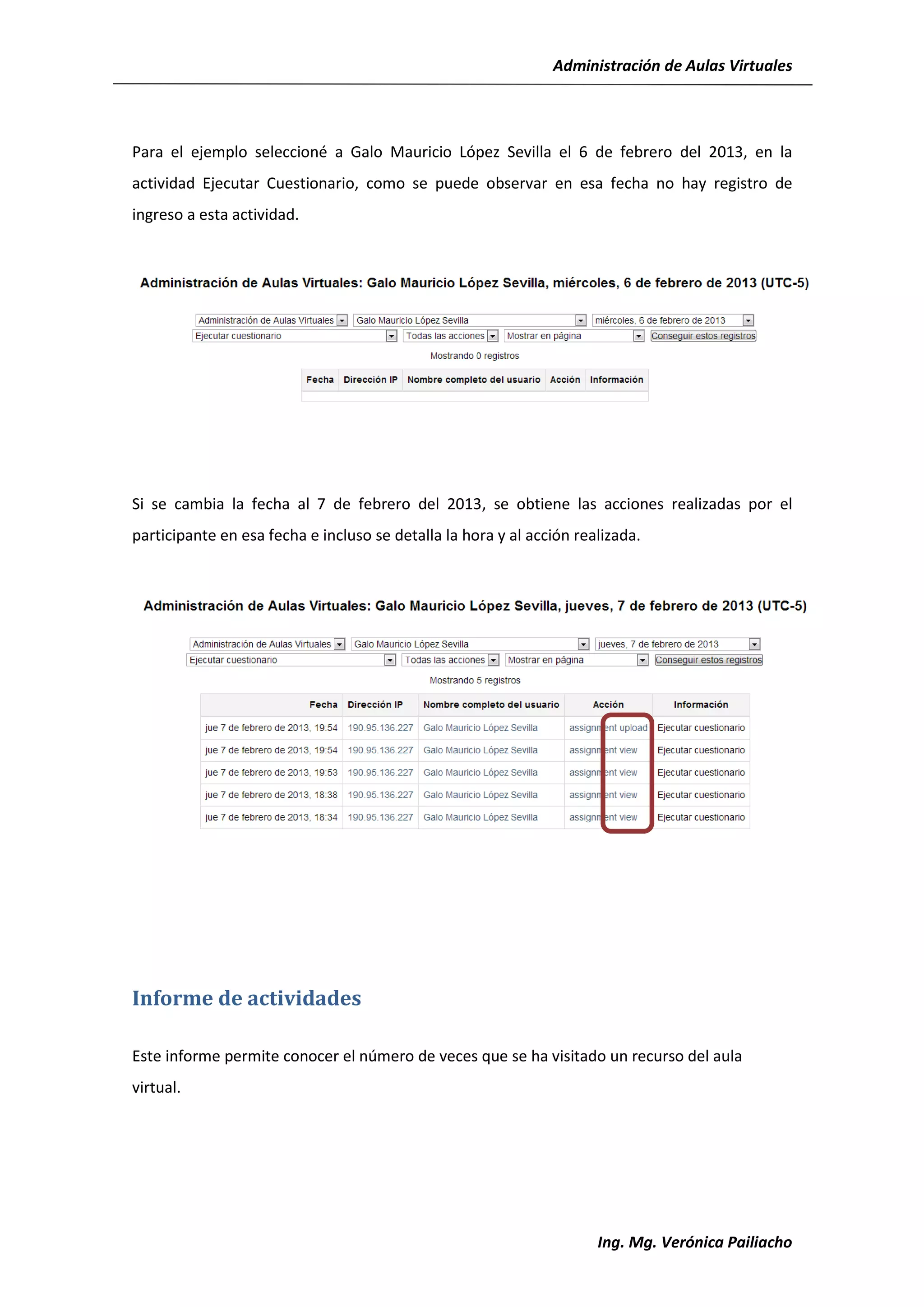 Administración de Aulas Virtuales




Para el ejemplo seleccioné a Galo Mauricio López Sevilla el 6 de febrero del 2013, en la
actividad Ejecutar Cuestionario, como se puede observar en esa fecha no hay registro de
ingreso a esta actividad.




Si se cambia la fecha al 7 de febrero del 2013, se obtiene las acciones realizadas por el
participante en esa fecha e incluso se detalla la hora y al acción realizada.




Informe de actividades

Este informe permite conocer el número de veces que se ha visitado un recurso del aula
virtual.




                                                                      Ing. Mg. Verónica Pailiacho
 