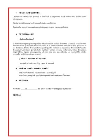 RECOMENDACIONES
Observar los efectos que produce el toxico en el organismo en el animal tanto externa como
internamente.
Destilar completamente los órganos afectados por el toxico.
Realizar las respectivas reacciones químicas para obtener buenos resultados.

 CUESTIONARIO
¿Qué es el metanol?
El metanol es el principal componente del destilado en seco de la madera. Es uno de los disolventes
más universales y encuentra aplicación, tanto en el campo industrial como en diversos productos de
uso doméstico. Dentro de los productos que lo pueden contener se encuentra el denominado “alcohol
de quemar” constituido por alcoholes metílico y etílico, solvente en barnices, tintura de zapatos,
limpiavidrios, líquido anticongelante, solvente para lacas etc. Además, los combustibles sólidos
envasados también contienen metanol.

¿Cuál es la dosis letal del metanol?
La dosis letal varía entre 20 y 100ml de metanol

 BIBLIOGRAFÍA O WEBGRAFÍA
http://www.bomba18.cl/manuales1/cianuro.pdf
http://emergency.cdc.gov/agent/cyanide/basics/espanol/facts.asp
 AUTORIA

Machala; ____ de __________ del 2013 (Fecha de entrega de la práctica)
FIRMAS

 