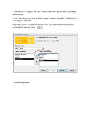 En esta ventana se escoge la tabla que se desee informar y luego pasarlos a los campos
seleccionados.
Primero seleccionamos la tabla de donde escogerá los datos del cuadro Tablas/Consultas y
así se empieza el informe.
Después escogemos los campos que necesitamos para el informe haciendo clic en el
campo y luego haciendo clic en
Y oprimimos siguiente :