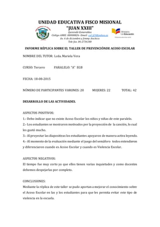 UNIDAD EDUCATIVA FISCO MISIONAL
“JUAN XXIII”
Quinindé-Esmeraldas
Código AMIE: 08H00826- Email: col_j23@yahoo.es
Av. 6 de diciembre y Jimmy Anchico
Tele fax. 06-2736180
INFORME RÉPLICA SOBRE EL TALLER DE PREVENCIÓNDE ACOSO ESCOLAR
NOMBRE DEL TUTOR: Lcda. Mariela Vera
CURSO: Tercero PARALELO: “A” EGB
FECHA: 18-08-2015
NÚMERO DE PARTICIPANTES VARONES: 20 MUJERES: 22 TOTAL: 42
DESARROLLO DE LAS ACTIVIDADES.
ASPECTOS POSITIVOS:
1.- Debo indicar que no existe Acoso Escolar los niños y niñas de este paralelo.
2.- Los estudiantes se mostraron motivados por la proyección de la canción, lo cual
les gustó mucho.
3.- Al proyectar las diapositivas los estudiantes apoyaron de manera activa leyendo.
4.- Al momento de la evaluación mediante el juego del semáforo todos entendieron
y diferenciaron cuando es Acoso Escolar y cuando es Violencia Escolar.
ASPECTOS NEGATIVOS:
El tiempo fue muy corto ya que ellos tienen varias inquietudes y como docentes
debemos despejarlas por completo.
CONCLUSIONES:
Mediante la réplica de este taller se pudo aportan a mejorar el conocimiento sobre
el Acoso Escolar en las y los estudiantes para que les permita evitar este tipo de
violencia en la escuela.
 