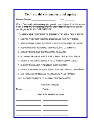 Contrato del entrenador y del equipo
Nombre Equipo: ______________________ Curso: __________
Como Entrenador de este equipo, guiaré con mi ejemplo al demostrar
buen ComportamientoDeportivo yLiderazgo cumpliendocon el
decálogo del“BUEN DEPORTISTA”:
QUIERO SER DEPORTISTA DENTRO Y FUERA DE LA PISTA
1. ACEPTO A MIS COMPAÑEROS, DESDE EL ÚLTIMO AL PRIMERO.
2. SABER GANAR Y SABER PERDER, LAS DOS COSAS HAS DE HACER.
3. RESPETANDO EL MATERIAL, SIEMPRE NUEVO LO TENDRÁS.
4. JUGAR Y DISFRUTAR, EN “ANA SOTO” ES GANAR.
5. NO HAGAS TRAMPAS NUNCA MÁS, Y BUEN DEPORTISTA SERÁS.
6. AYUDA A TUS COMPAÑEROS Y TE LO AGRADECERÁN LUEGO.
7. SUPERATE CADA DÍA, Y SENTIRÁS GRAN ALEGRÍA.
8. APLAUDE SIEMPRE EL BUEN JUEGO, SEA TUYO O DEL COMPAÑERO.
9. LAS NORMAS SON IDEALES Y EL RESPETO A LOS RIVALES.
10.EL BUEN DEPORTISTA ES, BUENA PERSONA TAMBÍEN.
Entrenador del equipo
Firma: _________________ Fecha: _____________.
Firmas de los miembros del equipo
____________________ ____________________
____________________ ____________________
____________________ ____________________
____________________ ____________________
 