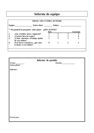 Informe de equipo
Informe de partido
Fecha: _________ Partido: _____________
Tanteo final:
Informe::
Escrito por:
Informe sobre el Árbitro del Partido
Equipo:__________________ Tanteo final: _________ Árbitro: ______________________
** Responded las preguntas todos juntos. ¡¡SED JUSTOS!!
Mal Excelente
1. ¿Fue el árbitro justo e imparcial? 1 2 3 4 5
2. ¿Conocía bien las reglas? 1 2 3 4 5
3. ¿Cómo valorarías el trabajo global 1 2 3 4 5
de este árbitro?
4. Si tú fueras el profesor, ¿qué nota 0 1 2 3 A
le darías a este árbitro?
 