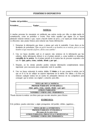 PERIÓDICO DEPORTIVO
Nombre del periódico:____________________
Periodista:______________ Equipo:___________________
NOTICIA
A muchas personas les encantaría ver publicada una noticia escrita por ellos en algún medio de
comunicación, como un periódico o revista. Para todos aquellos que alguna vez se hayan
planteado redactar noticias o que, vayan a hacerlo dentro de poco, y no sepan por dónde empezar
os ofrecemos unas pautas básicas para redactar una buena información:
1. Estructura la información que tienes y piensa qué sería lo noticiable. Como dicen en las
facultades de periodismo: “Que un perro muerda a un hombre no es noticia, pero si es un
hombre el que muerde al perro, ahí la cosa cambia”.
2. Una vez hayas decidido cuál es el aspecto más noticioso de la información que has
cubierto, dicha información deberá ir en el primer párrafo o, como también se denomina,
entradilla de la noticia. En el primer párrafo de la noticia has de procurar responder a las
seis W: Qué, quién, cómo, cuándo, dónde y por qué…
3. Después, en los demás párrafos podrás redactar información complementaria menos
importante pero necesaria para comprender todo lo sucedido.
4. Una vez hayas redactado la noticia, titúlala. El titular es lo que resume la noticia, por lo
que en él se ha de reflejar un aspecto importante de la misma. Por último, a la hora de
redactar cualquier noticia ten en cuenta los principales intereses de tus compañeros para
conseguir que tu noticia sea original y atractiva para ellos.
*Puede decorar tu noticia con fotos para que sea más atractiva para el lector.
ENTREVISTA
Si lo prefieres puedes entrevistar a algún protagonista del partido: árbitro, jugadores…
TITULAR DE LA NOTICIA
PRIMER PÁRRAFO: ENTRADILLA
(Qué, quién, cómo, cuándo, dónde y por qué)
OTROS PÁRRAFOS
NOMBRE Y FIRMA DEL PERIODISTA
TITULAR DE LA ENTREVISTA
PRIMER PÁRRAFO: ENTRADILLA
(Resumen de la entrevista)
OTROS PÁRRAFOS: PREGUNTAS Y RESPUESTAS
NOMBRE Y FIRMA DEL PERIODISTA
 