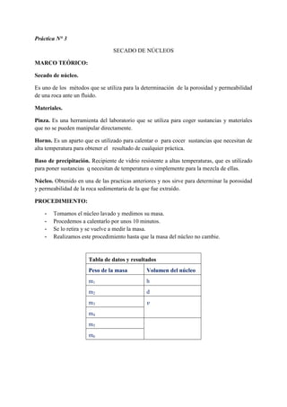 Práctica N° 3
SECADO DE NÚCLEOS
MARCO TEÓRICO:
Secado de núcleo.
Es uno de los métodos que se utiliza para la determinación de la porosidad y permeabilidad
de una roca ante un fluido.
Materiales.
Pinza. Es una herramienta del laboratorio que se utiliza para coger sustancias y materiales
que no se pueden manipular directamente.
Horno. Es un aparto que es utilizado para calentar o para cocer sustancias que necesitan de
alta temperatura para obtener el resultado de cualquier práctica.
Baso de precipitación. Recipiente de vidrio resistente a altas temperaturas, que es utilizado
para poner sustancias q necesitan de temperatura o simplemente para la mezcla de ellas.
Núcleo. Obtenido en una de las practicas anteriores y nos sirve para determinar la porosidad
y permeabilidad de la roca sedimentaria de la que fue extraído.
PROCEDIMIENTO:
- Tomamos el núcleo lavado y medimos su masa.
- Procedemos a calentarlo por unos 10 minutos.
- Se lo retira y se vuelve a medir la masa.
- Realizamos este procedimiento hasta que la masa del núcleo no cambie.
Tabla de datos y resultados
Peso de la masa Volumen del núcleo
m1 h
m2 d
m3 𝑣
m4
m5
m6
 