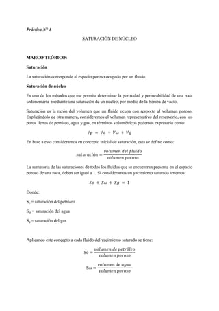 Práctica N° 4
SATURACIÓN DE NÚCLEO
MARCO TEÓRICO:
Saturación
La saturación corresponde al espacio poroso ocupado por un fluido.
Saturación de núcleo
Es uno de los métodos que me permite determinar la porosidad y permeabilidad de una roca
sedimentaria mediante una saturación de un núcleo, por medio de la bomba de vacío.
Saturación es la razón del volumen que un fluido ocupa con respecto al volumen poroso.
Explicándolo de otra manera, consideremos el volumen representativo del reservorio, con los
poros llenos de petróleo, agua y gas, en términos volumétricos podemos expresarlo como:
𝑉𝑝 = 𝑉𝑜 + 𝑉𝜔 + 𝑉𝑔
En base a esto consideramos en concepto inicial de saturación, esta se define como:
𝑠𝑎𝑡𝑢𝑟𝑎𝑐𝑖ó𝑛 =
𝑣𝑜𝑙𝑢𝑚𝑒𝑛 𝑑𝑒𝑙 𝑓𝑙𝑢𝑖𝑑𝑜
𝑣𝑜𝑙𝑢𝑚𝑒𝑛 𝑝𝑜𝑟𝑜𝑠𝑜
La sumatoria de las saturaciones de todos los fluidos que se encuentran presente en el espacio
poroso de una roca, deben ser igual a 1. Si consideramos un yacimiento saturado tenemos:
𝑆𝑜 + 𝑆𝜔 + 𝑆𝑔 = 1
Donde:
So = saturación del petróleo
Sω = saturación del agua
Sg = saturación del gas
Aplicando este concepto a cada fluido del yacimiento saturado se tiene:
So =
𝑣𝑜𝑙𝑢𝑚𝑒𝑛 𝑑𝑒 𝑝𝑒𝑡𝑟ó𝑙𝑒𝑜
𝑣𝑜𝑙𝑢𝑚𝑒𝑛 𝑝𝑜𝑟𝑜𝑠𝑜
Sω =
𝑣𝑜𝑙𝑢𝑚𝑒𝑛 𝑑𝑒 𝑎𝑔𝑢𝑎
𝑣𝑜𝑙𝑢𝑚𝑒𝑛 𝑝𝑜𝑟𝑜𝑠𝑜
 