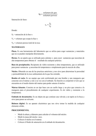 Sg =
𝑣𝑜𝑙𝑢𝑚𝑒𝑛 𝑑𝑒 𝑔𝑎𝑠
𝑣𝑜𝑙𝑢𝑚𝑒𝑛 𝑝𝑜𝑟𝑜𝑠𝑜
Saturación de fases:
𝑠 𝑥 =
𝑣𝑥
𝑣 𝑝
Donde:
Sx = saturación de la fase x
Vx = volumen que ocupa la fase x
Vp = volumen poroso total de la roca
MATERIALES
Pinza. Es una herramienta del laboratorio que se utiliza para coger sustancias y materiales
que no se pueden manipular directamente.
Horno. Es un aparto que es utilizado para calentar o para cocer sustancias que necesitan de
alta temperatura para obtener el resultado de cualquier práctica.
Baso de precipitación. Recipiente de vidrio resistente a altas temperaturas, que es utilizado
para poner sustancias q necesitan de temperatura o simplemente para la mezcla de ellas.
Núcleo. Obtenido en una de las practicas anteriores y nos sirve para determinar la porosidad
y permeabilidad de la roca sedimentaria de la que fue extraído.
Bomba al vacío. Es un equipo que está conformado por una bomba y una manguera que
conectan con el matraz y este a su vez con el embudo. Su función es comprimir el aire que se
encuentra en el medio dentro del matraz para poder saturar el núcleo.
Matraz kitazato. Consiste en un tipo baso con un cuello largo y un pico que conecta a la
manguera para el procedimiento de cualquier experimento. Es de vidrio y resistente a la
temperatura.
Embudo de decantación. Es un objeto de que contiene una válvula y un tapón en la boca y
sirve para poner un solvente.
Balanza digital. Es un aparato electrónico que nos sirve tomar la medida de cualquier
elemento sólido.
PROCEDIMIENTO.
- Medir la altura y diámetro para calcular el volumen del núcleo.
- Medir la masa del núcleo seco.
- Colocar el núcleo en el matraz.
- Colocar el fluido de saturación en el embudo de decantación.
 