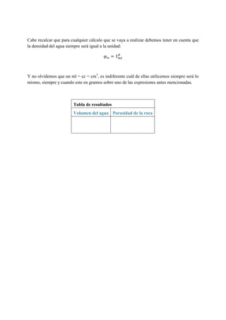Cabe recalcar que para cualquier cálculo que se vaya a realizar debemos tener en cuenta que
la densidad del agua siempre será igual a la unidad:
𝜑 𝜔 = 1 𝑚𝑙
𝑔
Y no olvidemos que un ml = cc = cm3
, es indiferente cuál de ellas utilicemos siempre será lo
mismo, siempre y cuando este en gramos sobre uno de las expresiones antes mencionadas.
Tabla de resultados
Volumen del agua Porosidad de la roca
 