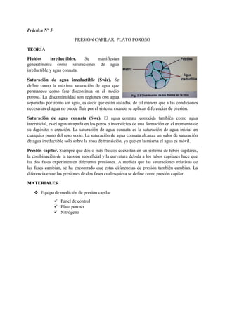 Práctica N° 5
PRESIÓN CAPILAR: PLATO POROSO
TEORÍA
Fluidos irreductibles. Se manifiestan
generalmente como saturaciones de agua
irreductible y agua connata.
Saturación de agua irreductible (Swir). Se
define como la máxima saturación de agua que
permanece como fase discontinua en el medio
poroso. La discontinuidad son regiones con agua
separadas por zonas sin agua, es decir que están aisladas, de tal manera que a las condiciones
necesarias el agua no puede fluir por el sistema cuando se aplican diferencias de presión.
Saturación de agua connata (Swc). El agua connata conocida también como agua
intersticial, es el agua atrapada en los poros o intersticios de una formación en el momento de
su depósito o creación. La saturación de agua connata es la saturación de agua inicial en
cualquier punto del reservorio. La saturación de agua connata alcanza un valor de saturación
de agua irreductible solo sobre la zona de transición, ya que en la misma el agua es móvil.
Presión capilar. Siempre que dos o más fluidos coexistan en un sistema de tubos capilares,
la combinación de la tensión superficial y la curvatura debida a los tubos capilares hace que
las dos fases experimenten diferentes presiones. A medida que las saturaciones relativas de
las fases cambian, se ha encontrado que estas diferencias de presión también cambian. La
diferencia entre las presiones de dos fases cualesquiera se define como presión capilar.
MATERIALES
 Equipo de medición de presión capilar
 Panel de control
 Plato poroso
 Nitrógeno
 