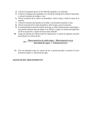 4. Colocar la manguera de aire al Air Intel del regulador a ser utilizado.
5. Colocar la manguera del regulador a la válvula de entrada de la celda de saturación;
y colocar la presión de trabajo a 1 psi.
6. Aliviar la presión de la celda a la atmosférica. Abrir la tapa y medir la masa de la
muestra.
7. Colocar la muestra nuevamente en la celda, e incrementar la presión a 2 psi.
8. Aliviar la presión de la celda atmosférica, abrir la tapa y pesar la muestra.
9. Ir incrementando la presión al doble de la que se utilizó anteriormente, hasta llegar a
una presión máxima antes de llegar a los 200 psi y repetir el mismo procedimiento
de alivio de presión y registro de masa antes utilizado.
10. Luego de terminar de realizar todas las repeticiones, se utiliza la siguiente ecuación
para obtener los valores de Sw:
𝑺𝒘 =
𝑴𝒂𝒔𝒂 𝒎𝒖𝒆𝒔𝒕𝒓𝒂 𝒆𝒏 𝒄𝒂𝒅𝒂 𝒆𝒕𝒂𝒑𝒂 − 𝑴𝒂𝒔𝒂 𝒎𝒖𝒆𝒔𝒕𝒓𝒂 𝒔𝒆𝒄𝒂
𝑫𝒆𝒏𝒔𝒊𝒅𝒂𝒅 𝒅𝒆 𝒂𝒈𝒖𝒂 × 𝑽𝒐𝒍𝒖𝒎𝒆𝒏 𝒑𝒐𝒓𝒐𝒔𝒐
11. Una vez obtenidos todos los valores de Sw, se puede proceder a construir la curva
de presión capilar vs. Saturación de agua.
GRÁFICOS DEL PROCEDIMIENTO
 