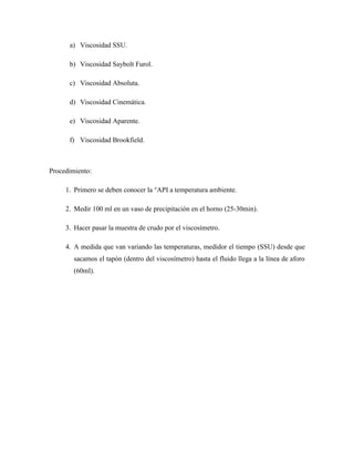 a) Viscosidad SSU.
b) Viscosidad Saybolt Furol.
c) Viscosidad Absoluta.
d) Viscosidad Cinemática.
e) Viscosidad Aparente.
f) Viscosidad Brookfield.
Procedimiento:
1. Primero se deben conocer la °API a temperatura ambiente.
2. Medir 100 ml en un vaso de precipitación en el horno (25-30min).
3. Hacer pasar la muestra de crudo por el viscosímetro.
4. A medida que van variando las temperaturas, medidor el tiempo (SSU) desde que
sacamos el tapón (dentro del viscosímetro) hasta el fluido llega a la línea de aforo
(60ml).
 
