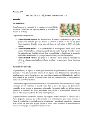 Practica N°7
PERMEAMETRO A LÍQUIDO Y PERMEABILIDAD
TEORÍA
Permeabilidad
Se define como la capacidad de la roca para permitir el flujo
de fluido a través de los espacios porales, y su unidad de
medida es el Darcy.
La permeabilidad puede ser:
 Permeabilidad absoluta. La permeabilidad de una roca es la facultad que la roca
posee para permitir que los fluidos se muevan a través de la red de poros
interconectados. Cuando existe una sola fase, la cual satura el 100% el medio
poroso.
 Permeabilidad efectiva. Es la conductividad al medio poroso de un fluido en un
estado determinado de saturación, cuando existen varias fases en el medio poroso,
las cuales fluyen simultáneamente. Esta permeabilidad es función de la saturación
del fluido considerando, será siempre menor que la permeabilidad absoluta
 Permeabilidad relativa. Se refiere a la relación a razón entre la permeabilidad
efectiva y la permeabilidad especifica o absoluta y se expresa en forma fraccional
𝐾𝑟 =
𝐾𝑒
𝐾
.
Permeámetro a líquido
El permeámetro a líquido es usado para determinar la permeabilidad absoluta de una
muestra de roca de yacimiento. El uso de un líquido para determinar la permeabilidad
absoluta provee que no haya factores que compliquen, tales como, hidratación del núcleo o
saturaciones de gas residual. El líquido usado debe ser compatible con el núcleo es decir
inerte con respecto al material.
La medida de la permeabilidad con líquido se realiza mediante la determinación del tiempo
requerido por un volumen de líquido para fluir a través del núcleo de dimensiones
conocidas a una presión y temperatura observada. Estos datos dados por el instrumento
junto con la viscosidad del fluido, son usados para calcular la permeabilidad absoluta. La
base de estos cálculos es la ley de Darcy para flujo lineal.
El permeámetro de líquido está equipado con un porta núcleo, el núcleo es saturado con el
fluido de prueba antes de que se ha montado en el porta núcleos. Una bureta contiene el
fluido de prueba Qué es instalado entre el porta núcleo y una válvula y puede ser conectada
a la válvula con una línea de gas. El gas es usado como un medio de transferencia de
presión para empujar el líquido a través del núcleo.
 