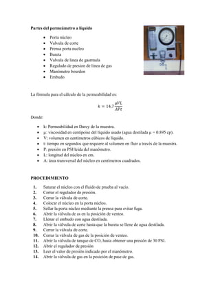 Partes del permeámetro a líquido
 Porta núcleo
 Valvula de corte
 Prensa porta nucleo
 Bureta
 Valvula de linea de gasrmula
 Regulado de presion de linea de gas
 Manómetro bourdon
 Embudo
La fórmula para el cálculo de la permeabilidad es:
𝑘 = 14,7
𝜇𝑉𝐿
𝐴𝑃𝑡
Donde:
 k: Permeabilidad en Darcy de la muestra.
 µ: viscosidad en centipoise del líquido usado (agua destilada µ = 0.895 cp).
 V: volumen en centímetros cúbicos de líquido.
 t: tiempo en segundos que requiere al volumen en fluir a través de la muestra.
 P: presión en PSI leída del manómetro.
 L: longitud del núcleo en cm.
 A: área transversal del núcleo en centímetros cuadrados.
PROCEDIMIENTO
1. Saturar el núcleo con el fluido de prueba al vacío.
2. Cerrar el regulador de presión.
3. Cerrar la válvula de corte.
4. Colocar el núcleo en la porta núcleo.
5. Sellar la porta núcleo mediante la prensa para evitar fuga.
6. Abrir la válvula de as en la posición de venteo.
7. Llenar el embudo con agua destilada.
8. Abrir la válvula de corte hasta que la bureta se llene de agua destilada.
9. Cerrar la válvula de corte.
10. Cerrar la válvula de gas de la posición de venteo.
11. Abrir la válvula de tanque de CO, hasta obtener una presión de 30 PSI.
12. Abrir el regulador de presión
13. Leer el valor de presión indicado por el manómetro.
14. Abrir la válvula de gas en la posición de pase de gas.
 