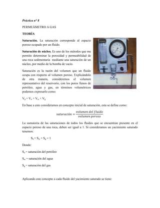 Práctica n° 8
PERMEÁMETRO A GAS
TEORÍA
Saturación. La saturación corresponde al espacio
poroso ocupado por un fluido.
Saturación de núcleo. Es uno de los métodos que me
permite determinar la porosidad y permeabilidad de
una roca sedimentaria mediante una saturación de un
núcleo, por medio de la bomba de vacío.
Saturación es la razón del volumen que un fluido
ocupa con respecto al volumen poroso. Explicándolo
de otra manera, consideremos el volumen
representativo del reservorio, con los poros llenos de
petróleo, agua y gas, en términos volumétricos
podemos expresarlo como:
Vp = Vo + Vω + Vg
En base a esto consideramos en concepto inicial de saturación, esta se define como:
𝑠𝑎𝑡𝑢𝑟𝑎𝑐𝑖ó𝑛 =
𝑣𝑜𝑙𝑢𝑚𝑒𝑛 𝑑𝑒𝑙 𝑓𝑙𝑢𝑖𝑑𝑜
𝑣𝑜𝑙𝑢𝑚𝑒𝑛 𝑝𝑜𝑟𝑜𝑠𝑜
La sumatoria de las saturaciones de todos los fluidos que se encuentran presente en el
espacio poroso de una roca, deben ser igual a 1. Si consideramos un yacimiento saturado
tenemos:
So + Sω + Sg = 1
Donde:
So = saturación del petróleo
Sω = saturación del agua
Sg = saturación del gas
Aplicando este concepto a cada fluido del yacimiento saturado se tiene:
 