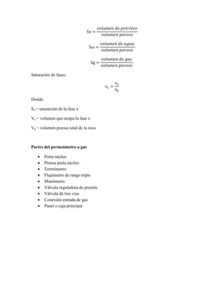 So =
𝑣𝑜𝑙𝑢𝑚𝑒𝑛 𝑑𝑒 𝑝𝑒𝑡𝑟ó𝑙𝑒𝑜
𝑣𝑜𝑙𝑢𝑚𝑒𝑛 𝑝𝑜𝑟𝑜𝑠𝑜
Sω =
𝑣𝑜𝑙𝑢𝑚𝑒𝑛 𝑑𝑒 𝑎𝑔𝑢𝑎
𝑣𝑜𝑙𝑢𝑚𝑒𝑛 𝑝𝑜𝑟𝑜𝑠𝑜
Sg =
𝑣𝑜𝑙𝑢𝑚𝑒𝑛 𝑑𝑒 𝑔𝑎𝑠
𝑣𝑜𝑙𝑢𝑚𝑒𝑛 𝑝𝑜𝑟𝑜𝑠𝑜
Saturación de fases:
𝑠 𝑥 =
𝑣𝑥
𝑣 𝑝
Donde:
Sx = saturación de la fase x
Vx = volumen que ocupa la fase x
Vp = volumen poroso total de la roca
Partes del permeámetro a gas
 Porta núcleo
 Prensa porta núcleo
 Termómetro
 Flujómetro de rango triple
 Manómetro
 Válvula reguladora de presión
 Válvula de tres vías
 Conexión entrada de gas
 Panel o caja principal
 