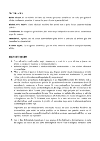 MATERIALES
Porta núcleos. Es un material en forma de cilindro que consta también de un cacho para poner el
núcleo en el centro y realizar la saturación para calcular la permeabilidad.
Prensa porta núcleo. Es una llave que nos sirve para ajustar bien la porta núcleo y realizar nuestra
práctica.
Termómetro. Es un aparato que nos sirve para medir a que temperatura estamos en una determinada
etapa del proceso.
Manómetro. Aparato que se utiliza especialmente para medir la cantidad de presión que está
pasando a la caja principal.
Balanza digital. Es un aparato electrónico que nos sirve tomar la medida de cualquier elemento
sólido.
PROCEDIMIENTO
1. Poner el núcleo en el caucho, luego colocarlo en la celda de la porta núcleos y ajustar este
último al equipo por medio de la prensa porta núcleo.
2. Medir la longitud y el área de la sección transversal de la muestra a la cual se le va a hallar la
permeabilidad.
3. Abrir la válvula de paso de la bombona de gas, después gire la válvula reguladora de presión
del tanque en sentido de las manecillas del reloj hasta alcanzar una presión entre 20 y 46 PSI
(50 psi es la presión máxima del regulador del permeámetro)
4. La válvula triple que es la que da paso para que el gas llegue al fluxómetro debe ponerse en L y
abrir la válvula de reguladora de presión del permeámetro hasta que el manómetro lea 0.25
atmosferas (el manómetro se denota con una L). es necesario golpear ligeramente el vidrio del
manómetro mientras se está ajustando la presión. El rango adecuado del tubo medidor es de 20
a 140 divisiones. Si el flotador (esfera negra) en el tubo largo que pasa por 20 divisiones,
entonces tome la correspondiente lectura. Si se mantiene por debajo debe colocar la válvula
triple en posición medium y aumente la presión a 0.5 atmosferas por medio del regulador. Si la
esfera plateada pasa las 20 divisiones, tome apuntes de la altura alcanzada sino coloque una
válvula triple en small y aumente la presión a 1 atmosfera, luego anote la altura más próxima
alcanzada por la esfera roja.
Importante: este paso toca realizarlo con mucho cuidado en todas las pruebas de cálculo de
permeabilidad para evitar los daños posibles en los flotantes que podrían picarse en el
momento que choquen contra el tope del tubo, debido a un rápido incremento del flujo por una
repentina maniobra del regulador.
5. Con el dato de longitud obtenido en el paso anterior de los flujómetros debe dirigirse a la carta
de longitud vs caudal. En esta carta debe ingresar con el valor de longitud horizontal hasta
 