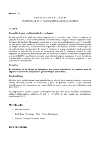 Práctica N°9
BASIC SEDIMENTS & WATER (BSW)
CONTENIDO DE AGUA Y SEDIMENTOS BÁSICOS EN EL CRUDO
TEORÍA
Contenido de agua y sedimentos básicos en el crudo
Es una especificación técnica de ciertas impurezas en el aceite del crudo. Cuando extraído de un
depósito de aceite, el aceite crudo contendrá una cierta cantidad de agua y solidos suspendidos de la
formación del depósito. El material en particular se conoce como el sedimento o lodo. El contenido
de agua puede variar mucho de un campo a otro y puede estar presente en grandes cantidades para
los campos de más edad, o si la extracción de petróleo se ha mejorado mediante la tecnología de
inyección de agua. La mayor parte del agua y el sedimento se separa generalmente en el campo para
minimizar la cantidad que necesita ser transportado más allá. El contenido residual de estas
impurezas no deseadas se mide como BS&W. las refinerías de petróleo o bien puede comprar crudo
a un cierto BS&W especificación o pueden tener, alternativamente, unidades de proceso iniciales de
deshidratación y desalado de crudo que reducen el BS&W de los límites aceptables, o una
combinación de los mismos.
Centrífuga
La centrífuga es un equipo de laboratorio que genera movimientos de rotación, tiene el
objetivo de separar los componentes que constituyen una sustancia.
Gasolina Blanca
El white spirit, también denominado gasolina blanca, mineral spirit, esencias minerales, trementina
mineral o solvente Stoddard, es un disolvente extraído del petróleo, incoloro o muy levemente
amarillento, con olor a queroseno, muy poco soluble en agua y con un rango de ebullición de entre
130 y 231°C.
Su composición es variable. Algunos valores típicos son: 80%–85% de una mezcla de hidrocarburos
alifáticos e hidrocarburos alicíclicos C7-C12 y 15%–20% de una mezcla de hidrocarburos
aromáticos C7-C12.
MATERIALES
 Muestras de crudo
 Centrifuga: Probetas de 100 ml – Copas de Aluminio
 Solvente: Tolueno o Gasolina Blanca
PROCEDIMIENTO
 