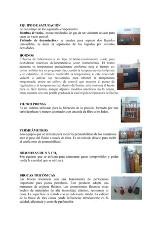 EQUIPO DE SATURACIÓN
Se constituye de los siguientes componentes:
Bombas al vacío.- extrae moléculas de gas de un volumen sellado para
crear un vacío parcial.
Embudo de decantación.- se emplea para separar dos líquidos
inmiscibles, es decir la separación de los líquidos por distintas
densidades.
HORNOS
El horno de laboratorio es un tipo de horno comúnmente usado para
deshidratar reactivos de laboratorio o secar instrumentos. El horno
aumenta su temperatura gradualmente conforme pase el tiempo así
como también sea su programación, cuando la temperatura sea la óptima
y se estabilice, el térmico mantendrá la temperatura; si esta desciende
volverá a activar las resistencias para obtener la temperatura
programada; posee un tablero de control que muestra el punto de
regulación y la temperatura real dentro del horno, está montada al frente
para su fácil lectura, aunque algunos modelos anteriores no lo tienen,
estos cuentan con una perilla graduada la cual regula temperatura del horno.
FILTRO PRENSA
Es un sistema utilizado para la filtración de la presión, formado por una
serie de placas y marcos alternados con una tela de filtro a los lados.
PERMEÁMETROS
Son equipos que se utilizan para medir la permeabilidad de los materiales
ante el paso del fluido a través de ellos. Es un método directo para medir
el coeficiente de permeabilidad.
BOMBONAS DE N Y CO2
Son equipos que se utilizan para almacenar gases comprimidos y poder
medir la cantidad que se utilizará.
BROCAS TRICÓNICAS
Las brocas tricónicas son una herramienta de perforación
importante para pozos petroleros. Este producto adopta una
estructura de cojinete flotante. Los componentes flotantes están
hechos de materiales de alta intensidad, elástico, resistentes al
calor. La superficie es tratada con un lubricante sólido. La calidad
de la broca de tres conos puede influenciar directamente en la
calidad, eficiencia y costo de perforación.
 