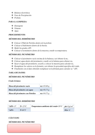  Balanza electrónica
 Vaso de Precipitación
 Probeta
PARA LA LIMPIEZA:
 Detergente
 Tolueno
 Agua
PROCEDIMIENTO:
MÉTODO DEL HIDRÓMETRO
 Colocar 250ml de Petróleo dentro de la probeta
 Colocar el hidrómetro dentro de la bureta.
 Medir los grados API.
 Colocar el termómetro dentro de la muestra y medir su temperatura.
MÉTODO DEL PICNÓMETRO
 Colocar el picnómetro vacío encima de la balanza y así obtener la m1.
 Colocar agua dentro del picnómetro y medir en la balanza para obtener m2.
 Sacar el agua del picnómetro, secarlo y colocar la muestra para calcular m3.
 Reemplazar los valores en la formula y así obtener la gravedad especifica del crudo.
 Finalmente con el dato obtenido reemplazar en la fórmula para calcular su ° API.
TABLA DE DATOS:
MÉTODO DEL PICNÓMETRO
Crudo Liviano:
Masa del picnómetro vacío m1=33,68 g
Masa del picnómetro con agua m2=58,75 g
Masa del picnómetro con Petróleo m3=54,72 g
MÉTODO DEL HIDRÓMETRO
°API= 37 T= 23°C Temperatura ambiente del crudo=26°C ⍴w=1g/cm3
°API= T=60°F SGo=1
CÁLCULOS:
MÉTODO DEL PICNÓMETRO
 