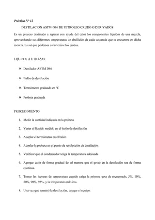 Práctica N° 12
DESTILACION ASTM-D86 DE PETROLEO CRUDO O DERIVADOS
Es un proceso destinado a separar con ayuda del calor los componentes líquidos de una mezcla,
aprovechando sus diferentes temperaturas de ebullición de cada sustancia que se encuentra en dicha
mezcla. Es así que podemos caracterizar los crudos.
EQUIPOS A UTILIZAR
❖ Destilador ASTM D86
❖ Balón de destilación
❖ Termómetro graduado en ºC
❖ Probeta graduada
PROCEDIMIENTO
1. Medir la cantidad indicada en la probeta
2. Verter el líquido medido en el balón de destilación
3. Acoplar el termómetro en el balón
4. Acoplar la probeta en el punto de recolección de destilación
5. Verificar que el condensador tenga la temperatura adecuada
6. Agregar calor de forma gradual de tal manera que el goteo en la destilación sea de forma
continua.
7. Tomar las lecturas de temperatura cuando caiga la primera gota de recuperado, 5%, 10%,
50%, 90%, 95%, y la temperatura máxima.
8. Una vez que terminó la destilación, apagar el equipo.
 