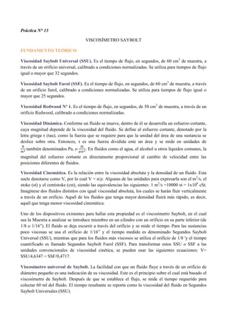 Práctica N° 13
VISCOSÍMETRO SAYBOLT
FUNDAMENTO TEÓRICO
Viscosidad Saybolt Universal (SSU). Es el tiempo de flujo, en segundos, de 60 cm3
de muestra, a
través de un orificio universal, calibrado a condiciones normalizadas. Se utiliza para tiempos de flujo
igual o mayor que 32 segundos.
Viscosidad Saybolt Furol (SSF). Es el tiempo de flujo, en segundos, de 60 cm3
de muestra, a través
de un orificio furol, calibrado a condiciones normalizadas. Se utiliza para tiempos de flujo igual o
mayor que 25 segundos.
Viscosidad Redwood Nº 1. Es el tiempo de flujo, en segundos, de 50 cm3
de muestra, a través de un
orificio Redwood, calibrado a condiciones normalizadas.
Viscosidad Dinámica. Conforme un fluido se mueve, dentro de él se desarrolla un esfuerzo cortante,
cuya magnitud depende de la viscosidad del fluido. Se define al esfuerzo cortante, denotado por la
letra griega τ (tau), como la fuerza que se requiere para que la unidad del área de una sustancia se
deslice sobre otra. Entonces, τ es una fuerza dividida ente un área y se mide en unidades de
𝑁
𝑚2 también denominados Pa, o
𝑙𝑏
𝑝𝑖𝑒2. En fluidos como el agua, el alcohol u otros líquidos comunes, la
magnitud del esfuerzo cortante es directamente proporcional al cambio de velocidad entre las
posiciones diferentes de fluidos.
Viscosidad Cinemática. Es la relación entre la viscosidad absoluta y la densidad de un fluido. Esta
suele denotarse como V, por lo cual V = n/ρ. Algunas de las unidades para expresarla son el m2
/s, el
stoke (st) y el centistoke (cst), siendo las equivalencias las siguientes: 1 m2
/s =10000 st = 1x106
cSt.
Imagínese dos fluidos distintos con igual viscosidad absoluta, los cuales se harán fluir verticalmente
a través de un orificio. Aquél de los fluidos que tenga mayor densidad fluirá más rápido, es decir,
aquél que tenga menor viscosidad cinemática.
Uno de los dispositivos existentes para hallar esta propiedad es el viscosímetro Saybolt, en el cual
sea la Muestra a analizar se introduce miembro en un cilindro con un orificio en su parte inferior (de
1/8 o 1/16”). El fluido se deja escurrir a través del orificio y se mide el tiempo. Para las sustancias
poco viscosas se usa el orificio de 1/16” y el tiempo medido es denominado Segundos Saybolt
Universal (SSU), mientras que para los fluidos más viscosos se utiliza el orificio de 1/8 'y el tiempo
cuantificado es llamado Segundos Saybolt Furol (SSF). Para transformar estos SSU o SSF a las
unidades convencionales de viscosidad cinética, se pueden usar las siguientes ecuaciones: V=
SSU/4,6347 = SSF/0,4717.
Viscosímetro universal de Saybolt. La facilidad con que un fluido fluye a través de un orificio de
diámetro pequeño es una indicación de su viscosidad. Este es el principio sobre el cual está basado el
viscosímetro de Saybolt. Después de que se establece el flujo, se mide el tiempo requerido para
colectar 60 ml del fluido. El tiempo resultante se reporta como la viscosidad del fluido en Segundos
Saybolt Universales (SSU).
 