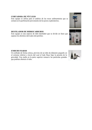 CORTADORA DE NÚCLEOS
Este equipo se utiliza para el análisis de las rocas sedimentarias que se
extraen en la perforación proveniente de los pozos exploratorios.
DESTILADOR DE HIDROCARBUROS
Este equipo es una especie de tubo destilador que se divide en fases que
separas los distintos derivados del petróleo.
EMBUDO MARSH
Un embudo de forma cónica, provisto de un tubo de diámetro pequeño en
el extremo inferior a través del cual el lodo fluye bajo la presión de la
gravedad. Una malla en la parte superior remueve las partículas grandes
que podrían obstruir el tubo.
 