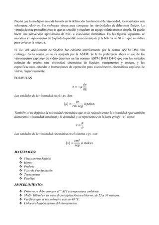 Puesto que la medición no está basada en la definición fundamental de viscosidad, los resultados son
solamente relativos. Sin embargo, sirven para comparar las viscosidades de diferentes fluidos. La
ventaja de este procedimiento es que es sencillo y requiere un equipo relativamente simple. Se puede
hacer una conversión aproximada de SSU a viscosidad cinemática. En las figuras siguientes se
muestran el viscosímetro de Saybolt disponible comercialmente y la botella de 60 mL que se utiliza
para colectar la muestra.
El uso del viscosímetro de Saybolt fue cubierto anteriormente por la norma ASTM D88. Sin
embargo, dicha norma ya no es apoyada por la ASTM. Se le da preferencia ahora al uso de los
viscosímetros capilares de vidrio descritos en las normas ASTM D445 D446 que son los métodos
estándar de prueba para viscosidad cinemática de líquidos transparentes y opacos, y las
especificaciones estándar e instrucciones de operación para viscosímetros cinemáticas capilares de
vidrio, respectivamente.
FORMULAS
𝜏 = −𝜇
𝑑𝑣
𝑑𝑦
Las unidades de la viscosidad en el c.gs. Son:
[𝜇] =
𝑔𝑟
𝑐𝑚. 𝑠𝑒𝑔
ó 𝑝𝑜𝑖𝑠𝑒.
También se ha definido la viscosidad cinemática que es la relación entre la viscosidad (que también
llamaremos viscosidad absoluta) y la densidad, y se representa con la letra griega “v” como:
𝑣 =
𝜇
𝜌
Las unidades de la viscosidad cinemática en el sistema c.gs. son:
[𝑣] =
𝑐𝑚2
𝑠𝑒𝑔
ó 𝑠𝑡𝑜𝑘𝑒𝑠
MATERIALES:
 Viscosímetro Saybolt
 Horno
 Probeta
 Vaso de Precipitación
 Termómetro
 Petróleo
PROCEDIMIENTO:
 Primero se debe conocer el ° API a temperatura ambiente.
 Medir 100 ml en un vaso de precipitación en el horno, de 25 a 30 minutos.
 Verificar que el viscosímetro este en 40 °C.
 Colocar el tapón dentro del viscosímetro.
 