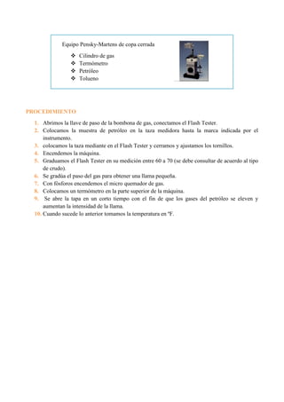 Equipo Pensky-Martens de copa cerrada
 Cilindro de gas
 Termómetro
 Petróleo
 Tolueno
PROCEDIMIENTO
1. Abrimos la llave de paso de la bombona de gas, conectamos el Flash Tester.
2. Colocamos la muestra de petróleo en la taza medidora hasta la marca indicada por el
instrumento.
3. colocamos la taza mediante en el Flash Tester y cerramos y ajustamos los tornillos.
4. Encendemos la máquina.
5. Graduamos el Flash Tester en su medición entre 60 a 70 (se debe consultar de acuerdo al tipo
de crudo).
6. Se gradúa el paso del gas para obtener una llama pequeña.
7. Con fósforos encendemos el micro quemador de gas.
8. Colocamos un termómetro en la parte superior de la máquina.
9. Se abre la tapa en un corto tiempo con el fin de que los gases del petróleo se eleven y
aumentan la intensidad de la llama.
10. Cuando sucede lo anterior tomamos la temperatura en ºF.
 