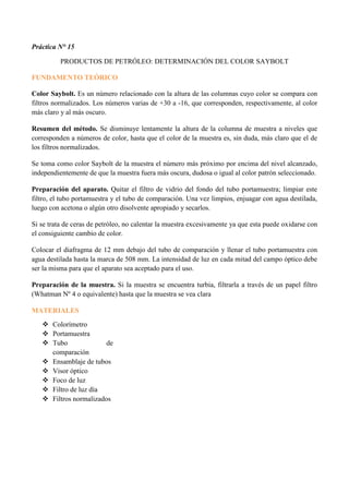 Práctica N° 15
PRODUCTOS DE PETRÓLEO: DETERMINACIÓN DEL COLOR SAYBOLT
FUNDAMENTO TEÓRICO
Color Saybolt. Es un número relacionado con la altura de las columnas cuyo color se compara con
filtros normalizados. Los números varias de +30 a -16, que corresponden, respectivamente, al color
más claro y al más oscuro.
Resumen del método. Se disminuye lentamente la altura de la columna de muestra a niveles que
corresponden a números de color, hasta que el color de la muestra es, sin duda, más claro que el de
los filtros normalizados.
Se toma como color Saybolt de la muestra el número más próximo por encima del nivel alcanzado,
independientemente de que la muestra fuera más oscura, dudosa o igual al color patrón seleccionado.
Preparación del aparato. Quitar el filtro de vidrio del fondo del tubo portamuestra; limpiar este
filtro, el tubo portamuestra y el tubo de comparación. Una vez limpios, enjuagar con agua destilada,
luego con acetona o algún otro disolvente apropiado y secarlos.
Si se trata de ceras de petróleo, no calentar la muestra excesivamente ya que esta puede oxidarse con
el consiguiente cambio de color.
Colocar el diafragma de 12 mm debajo del tubo de comparación y llenar el tubo portamuestra con
agua destilada hasta la marca de 508 mm. La intensidad de luz en cada mitad del campo óptico debe
ser la misma para que el aparato sea aceptado para el uso.
Preparación de la muestra. Si la muestra se encuentra turbia, filtrarla a través de un papel filtro
(Whatman Nº 4 o equivalente) hasta que la muestra se vea clara
MATERIALES
 Colorímetro
 Portamuestra
 Tubo de
comparación
 Ensamblaje de tubos
 Visor óptico
 Foco de luz
 Filtro de luz día
 Filtros normalizados
 