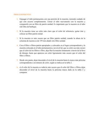 PROCEDIMIENTO
1. Enjuagar el tubo portamuestra con una porción de la muestra, teniendo cuidado de
que esta escurra completamente. Llenar el tubo nuevamente con la muestra y
compararlo con un filtro de patrón unidad. Es importante que la muestra en el tubo
esté libre de burbujas.
2. Si la muestra tiene un color más claro que el color de referencia, quitar éste y
colocar un filtro patrón mitad.
3. Si la muestra es más oscura que un filtro patrón unidad, cuando la altura de la
columna de nuestra es de 159 mm añadir otro filtro unidad.
4. Con el filtro o filtros patrón apropiados y colocados en el lugar correspondiente y la
muestra colocada en el tubo portamuestra a un nivel tal, que su color sea más oscuro
que el color de los filtros o filtro, deja fluir la muestra lentamente a través de la llave
de drenaje, hasta que aparezca un color ligeramente más oscuro que el color del
filtro o filtros.
5. Desde este punto, dejar descender el nivel de la muestra hasta la marca más próxima
correspondiente a un número de color, según se indica en la tabla 2.
6. si el color de la muestra es todavía más oscuro que el color del filtro o filtros dejar
descender el nivel de la muestra hasta la próxima marca dada en la tabla 2 y
comparar.
 