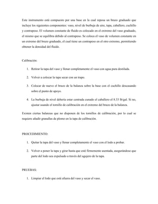 Este instrumento está compuesto por una base en la cual reposa un brazo graduado que
incluye los siguientes componentes: vaso, nivel de burbuja de aire, tapa, caballero, cuchillo
y contrapeso. El volumen constante de fluido es colocado en el extremo del vaso graduado,
el mismo que se equilibra debido al contrapeso. Se coloca el vaso de volumen constante en
un extremo del brazo graduado, el cual tiene un contrapeso en el otro extremo, permitiendo
obtener la densidad del fluido.
Calibración:
1. Retirar la tapa del vaso y llenar completamente el vaso con agua pura destilada.
2. Volver a colocar la tapa secar con un trapo.
3. Colocar de nuevo el brazo de la balanza sobre la base con el cuchillo descasando
sobre el punto de apoyo.
4. La burbuja de nivel debería estar centrada cunado el caballero el 8.33 lb/gal. Si no,
ajustar usando el tornillo de calibración en el extremo del brazo de la balanza.
Existen ciertas balanzas que no disponen de los tornillos de calibración, por lo cual se
requiere añadir granallas de plomo en la tapa de calibración.
PROCEDIMIENTO:
1. Quitar la tapa del vaso y llenar completamente el vaso con el lodo a probar.
2. Volver a poner la tapa y girar hasta que esté firmemente asentada, asegurándose que
parte del lodo sea expulsado a través del agujero de la tapa.
PRUEBAS:
1. Limpiar el lodo que está afuera del vaso y secar el vaso.
 