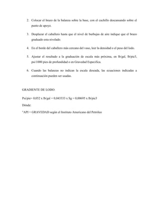 2. Colocar el brazo de la balanza sobre la base, con el cuchillo descansando sobre el
punto de apoyo.
3. Desplazar el caballero hasta que el nivel de burbujas de aire indique que el brazo
graduado esta nivelado.
4. En el borde del caballero más cercano del vaso, leer la densidad o el peso del lodo.
5. Ajustar el resultado a la graduación de escala más próxima, en lb/gal, lb/pie3,
psi/1000 pies de profundidad o en Gravedad Especifica.
6. Cuando las balanzas no indican la escala deseada, las ecuaciones indicadas a
continuación pueden ser usadas.
GRADIENTE DE LODO:
Psi/pie= 0,052 x lb/gal = 0,043333 x Sg = 0,00695 x lb/pie3
Dónde:
°API = GRAVEDAD según el Instituto Americano del Petróleo
 