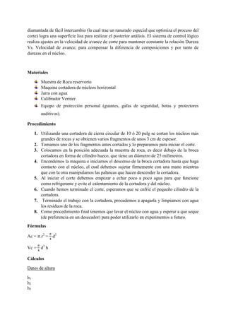 diamantada de fácil intercambio (la cual trae un ranurado especial que optimiza el proceso del
corte) logra una superficie lisa para realizar el posterior análisis. El sistema de control lógico
realiza ajustes en la velocidad de avance de corte para mantener constante la relación Dureza
Vs. Velocidad de avance; para compensar la diferencia de composiciones y por tanto de
durezas en el núcleo.
Materiales
Muestra de Roca reservorio
Maquina cortadora de núcleos horizontal
Jarra con agua
Calibrador Vernier
Equipo de protección personal (guantes, gafas de seguridad, botas y protectores
auditivos).
Procedimiento
1. Utilizando una cortadora de cierra circular de 10 ó 20 pulg se cortan los núcleos más
grandes de rocas y se obtienen varios fragmentos de unos 3 cm de espesor.
2. Tomamos uno de los fragmentos antes cortados y lo preparamos para iniciar el corte.
3. Colocamos en la posición adecuada la muestra de roca, es decir debajo de la broca
cortadora en forma de cilindro hueco, que tiene un diámetro de 25 milímetros.
4. Encendemos la maquina e iniciamos el descenso de la broca cortadora hasta que haga
contacto con el núcleo, el cual debemos sujetar firmemente con una mano mientras
que con la otra manipulamos las palancas que hacen descender la cortadora.
5. Al iniciar el corte debemos empezar a echar poco a poco agua para que funcione
como refrigerante y evite el calentamiento de la cortadora y del núcleo.
6. Cuando hemos terminado el corte, esperamos que se enfrié el pequeño cilindro de la
cortadora.
7. Terminado el trabajo con la cortadora, procedemos a apagarla y limpiamos con agua
los residuos de la roca.
8. Como procedimiento final tenemos que lavar el núcleo con agua y esperar a que seque
(de preferencia en un desecador) para poder utilizarlo en experimentos a futuro.
Fórmulas
Ac = 𝜋.r2
=
𝜋
4
d2
Vc =
𝜋
4
d2
h
Cálculos
Datos de altura
h1
h2
h3
 