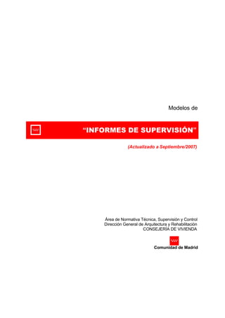 Modelos de 
“INFORMES DE SUPERVISIÓN” 
(Actualizado a Septiembre/2007) 
Área de Normativa Técnica, Supervisión y Control 
Dirección General de Arquitectura y Rehabilitación 
CONSEJERÍA DE VIVIENDA 
Comunidad de Madrid 
 