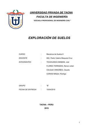 1
UNIVERSIDAD PRIVADA DE TACNA
FACULTA DE INGENIERÍA
“ESCUELA PROFESIONAL DE INGENIERÍA CIVIL”
EXPLORACIÓN DE SUELOS
CURSO : Mecánica de Suelos II
DOCENTE : ING. Pedro Valerio Maquera Cruz
INTEGRANTES : TICAHUANCA MAMANI, Joel
FLORES TERRAZAS, Renzo Julian
COLQUE ORDOÑES, Claudio
CORASI MAQUI, Rodrigo
GRUPO : “B”
FECHA DE ENTREGA : 15/04/2019
TACNA – PERU
2019
 