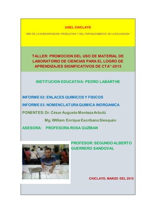 UGEL CHICLAYO
“AÑO DE LA DIVERSIFICACION PRODUCTIVA Y DEL FORTALECIMIENTO DE LA EDUCACION”
TALLER: PROMOCION DEL USO DE MATERIAL DE
LABORATORIO DE CIENCIAS PARA EL LOGRO DE
APRENDIZAJES SIGNIFICATIVOS DE CTA”-2015
INSTITUCION EDUCATIVA: PEDRO LABARTHE
INFORME 02: ENLACES QUIMICOS Y FISICOS
INFORME 03: NOMENCLATURAQUIMICA INORGANICA
PONENTES:Dr.César Augusto MontezaArbulú
Mg.William Enrique EscribanoSiesquén
ASESORA: PROFESORA ROSA GUZMAN
PROFESOR: SEGUNDO ALBERTO
GUERRERO SANDOVAL
CHICLAYO, MARZO DEL 2015
 