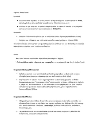 Algunas definiciones:
Querella:
 Acusación ante la justicia en la una persona le imputa a alguien la comisión de un delito,
constituyéndose como parte del procedimiento (Wordreference.com)
 Acto por el que el fiscal o un particular ejercen ante un juez o un tribunal la acción penal
contra quienes se estiman responsables de un delito (RAE).
Demanda:
 Petición o reclamación judicial que se emprende contra alguien (Wordreference.com)
 Petición que el litigante que inicia un proceso formula y justifica en el juicio (RAE).
Generalmente va a comenzar por una querella y después continuar con una demanda, en busca de
resarcimiento económico por el daño moral sufrido.
Delito:
 Acción u omisión voluntaria o imprudente penada por la ley (RAE)
 Toda omisión o acción voluntaria que causa daño y es penada por la ley (Art. 1 Código Penal)
Responsabilidad Legal Profesional:
 La falta se comete en el ejercicio de la profesión y se produce un daño en la persona
afectada. Las profesiones más expuestas son las Profesiones de la Salud.
 El profesional de la Salud puede llegar a producir un daño en su paciente en forma
involuntaria, aunque “el riesgo permitido” es reconocido jurídica y médicamente (Cpítulo
II, pag.N°12), es cuestionado si es que no se ha actuado apegado a la Lex Artis, y podría
considerarse que existe responsabilidad legal profesional, y más específicamente
Responsabilidad Médica.
Responsabilidad Médica:
 Obligación para los médicos de sufrir las consecuencias de ciertas faltas cometidas por
ellos en el ejercicio de su arte, faltas que pueden conllevar una doble acción, civil o penal.
Esta definición incluye a médicos, Odontólogos, químicos farmacéuticos, enfermeras,
kinesiólogos, etc.
 Se puede encontrar en las diferentes etapas de la atención: diagnóstico, elección del
tratamiento, aplicación del tratamiento.
 