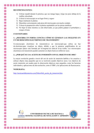 RECOMENDACIONES:
1) Utilizar mandil durante la práctica, que sea manga larga y largo (un poco debajo de la
rodilla), abrochado.
2) Colocar el microscopio en un lugar firme y seguro
3) Bajar totalmente la platina
4) Maniobrar correctamente cada pieza del microscopio con mucho cuidado.
5) Colocar la preparación sobre la platina sujetándola con las pinzas metálicas
6) No bajar la lente mientras se está observando, ya que podría golpear el portaobjeto y
romper el lente.
CUESTIONARIO:
1.- ¿DESCRIBA EN FORMA CONCISA CÓMO SE GENERAN LAS IMÁGENES EN
UN MICROSCOPIO ELECTRÓNICO DE TRANSMISIÓN?
Un microscopio electrónico de transmisión es un microscopio que utiliza un haz
de electrones para visualizar un objeto, debido a que la potencia amplificadora de un
microscopio óptico está limitada por la longitud de onda de la luz visible. Los microscopios
electrónicos de transmisión pueden aumentar un objeto hasta un millón de veces.
2.- ¿POR QUÉ SE USA ACEITE DE INMERSIÓN CON EL OBJETIVO DE 100X?
La mayor resolución ganada a través del uso de aceite de inmersión habilita a los usuarios a
enfocar objetos muy pequeños que no se resolvería usando objetivos secos. Los objetivos de
aceite inmersión son usados para la observación objetivos muy pequeños, como las bacterias
individuales y aplicaciones de alta resolución, como el TIRF y las aplicaciones de fluorescencia.
WEBGRAFIA:
http://tecnicaenlaboratorios.com/Nikon/Info_aceite_de_inmersion.htm

UNIVERSIDAD TECNICA DE MACHALA
SISTEMA NACIONAL DE NIVELACIÓN Y ADMISIÓN

 