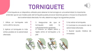 El torniquete es un dispositivo utilizado para detener la hemorragia en una extremidad. Es importante
entender que el uso inadecuado del torniquete puede provocar lesiones graves o incluso la amputación
de la extremidad afectada. Por ello, debemos seguir las siguientes pautas:
TORNIQUETE
1. Utilice un torniquete solo
como último recurso.
2. Aplicar el torniquete lo más
arriba posible en la extremidad
afectada.
3. Asegurarse de que el
torniquete esté lo
suficientemente apretado.
4. Colocar un objeto plano y
rígido entre el torniquete y la
piel.
5. No retirar el torniquete.
6. Controlar la circulación de la
extremidad afectada.
7. Buscar ayuda médica de
inmediato
 