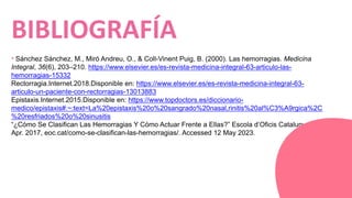 * Sánchez Sánchez, M., Miró Andreu, O., & Coll-Vinent Puig, B. (2000). Las hemorragias. Medicina
Integral, 36(6), 203–210. https://www.elsevier.es/es-revista-medicina-integral-63-articulo-las-
hemorragias-15332
Rectorragia.Internet.2018.Disponible en: https://www.elsevier.es/es-revista-medicina-integral-63-
articulo-un-paciente-con-rectorragias-13013883
Epistaxis.Internet.2015.Disponible en: https://www.topdoctors.es/diccionario-
medico/epistaxis#:~:text=La%20epistaxis%20o%20sangrado%20nasal,rinitis%20al%C3%A9rgica%2C
%20resfriados%20o%20sinusitis
“¿Cómo Se Clasifican Las Hemorragias Y Cómo Actuar Frente a Ellas?” Escola d’Oficis Catalunya, 23
Apr. 2017, eoc.cat/como-se-clasifican-las-hemorragias/. Accessed 12 May 2023.
BIBLIOGRAFÍA
 