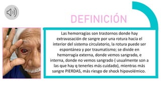 Las hemorragias son trastornos donde hay
extravasación de sangre por una rotura hacia el
interior del sistema circulatorio, la rotura puede ser
espontánea y por traumatismo; se divide en
hemorragia externa, donde vemos sangrado, e
interna, donde no vemos sangrado ( usualmente son a
las que hay q tenerles más cuidado), mientras más
sangre PIERDAS, más riesgo de shock hipovolémico.
DEFINICIÓN
 