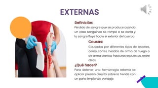 EXTERNAS
Para detener una hemorragia externa se
aplicar presión directa sobre la herida con
un paño limpio y/o vendaje.
Definición:
Pérdida de sangre que se produce cuando
un vaso sanguíneo se rompe o se corta y
la sangre fluye hacia el exterior del cuerpo
Causadas por diferentes tipos de lesiones,
como cortes, heridas de arma de fuego o
de arma blanca, fracturas expuestas, entre
otros.
Causas:
¿Qué hacer?
 