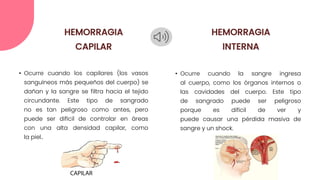 • Ocurre cuando los capilares (los vasos
sanguíneos más pequeños del cuerpo) se
dañan y la sangre se filtra hacia el tejido
circundante. Este tipo de sangrado
no es tan peligroso como antes, pero
puede ser difícil de controlar en áreas
con una alta densidad capilar, como
la piel..
• Ocurre cuando la sangre ingresa
al cuerpo, como los órganos internos o
las cavidades del cuerpo. Este tipo
de sangrado puede ser peligroso
porque es difícil de ver y
puede causar una pérdida masiva de
sangre y un shock.
HEMORRAGIA
CAPILAR
HEMORRAGIA
INTERNA
 