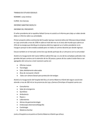 TRABAJO DE ESTUIOD SOCIALES

NOMBRE: Lesly Jiménez

CURSO: 3ro Ciencias

INFORME SABATINO 04/01/13

INFORME DEL PRESIDENTE

El señor presidente de la republica Rafael Correa no asistió a el informe pero dejo un video donde
daba un informe sobre sus actividades

Primer proyecto eólico continental del Ecuador (parque nacional eólico de Villonaco) desarrollado
en Loja construido a mas de 2700 m sobre el nivel del mar es el único del mundo que cubrirá un
25% de la energía que distribuye la empresa eléctrica regional sur el señor presidente no lo
inauguro porque la obra estaba acabada pero no había un camino decente por donde ingresar.

Estuvo también en el mercado central de Loja donde participo de un almuerzo con la comunidad

Asistió a la inauguración del nuevo Edificio Judicial De Loja es uno de los complejos judiciales más
grandes del país contara con la atención de los 30 juezas y jueces de los cuales 6 están lleno a ser
agregados del concurso a nivel nacional cuanta con

        Oficinas nuevas
        Tecnología
        Sales debidamente adecuadas
        Área de recreación infantil
        Salas con cámara Gessel para protección de testigos

Asistió a la inauguración del hospital del Día y el centro Materno Infantil del seguro social este
atiende a mas de 200 mil en las provincias de Loja y Zamora Chinchipe el hospital cuenta con:

        Consultorios
        Salas de emergencia
        Quirófano
        Ambulancia
        Rayos x
        Laboratorios
        Aéreas de gastroenterología
        Endoscopia electroencefalografía
        Cardiología
        Medicina familiar

Junto al hospital se encuentra el Centro Materno Infantil que ofrece:
 